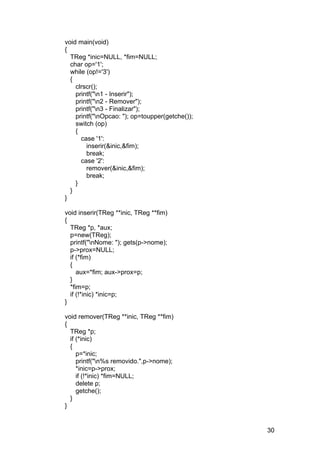 void main(void)
{
  TReg *inic=NULL, *fim=NULL;
  char op='1';
  while (op!='3')
  {
    clrscr();
    printf("n1 - Inserir");
    printf("n2 - Remover");
    printf("n3 - Finalizar");
    printf("nOpcao: "); op=toupper(getche());
    switch (op)
    {
      case '1':
        inserir(&inic,&fim);
        break;
      case '2':
        remover(&inic,&fim);
        break;
    }
  }
}

void inserir(TReg **inic, TReg **fim)
{
  TReg *p, *aux;
  p=new(TReg);
  printf("nNome: "); gets(p->nome);
  p->prox=NULL;
  if (*fim)
  {
     aux=*fim; aux->prox=p;
  }
  *fim=p;
  if (!*inic) *inic=p;
}

void remover(TReg **inic, TReg **fim)
{
  TReg *p;
  if (*inic)
  {
     p=*inic;
     printf("n%s removido.",p->nome);
     *inic=p->prox;
     if (!*inic) *fim=NULL;
     delete p;
     getche();
  }
}


                                                 30
 