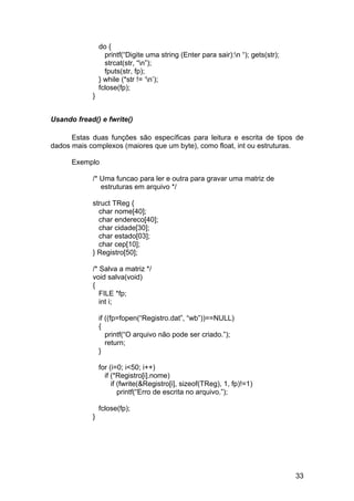 do {
                  printf(“Digite uma string (Enter para sair):n “); gets(str);
                  strcat(str, “n”);
                  fputs(str, fp);
                } while (*str != ‘n’);
                fclose(fp);
            }


Usando fread() e fwrite()

      Estas duas funções são específicas para leitura e escrita de tipos de
dados mais complexos (maiores que um byte), como float, int ou estruturas.

      Exemplo

            /* Uma funcao para ler e outra para gravar uma matriz de
               estruturas em arquivo */

            struct TReg {
              char nome[40];
              char endereco[40];
              char cidade[30];
              char estado[03];
              char cep[10];
            } Registro[50];

            /* Salva a matriz */
            void salva(void)
            {
               FILE *fp;
               int i;

                if ((fp=fopen(“Registro.dat”, “wb”))==NULL)
                {
                   printf(“O arquivo não pode ser criado.”);
                   return;
                }

                for (i=0; i<50; i++)
                  if (*Registro[i].nome)
                     if (fwrite(&Registro[i], sizeof(TReg), 1, fp)!=1)
                        printf(“Erro de escrita no arquivo.”);

                fclose(fp);
            }




                                                                                  33
 