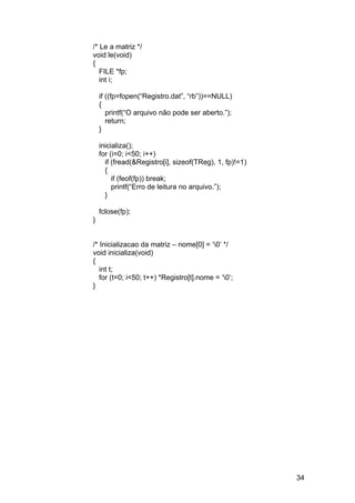 /* Le a matriz */
void le(void)
{
   FILE *fp;
   int i;

    if ((fp=fopen(“Registro.dat”, “rb”))==NULL)
    {
       printf(“O arquivo não pode ser aberto.”);
       return;
    }

    inicializa();
    for (i=0; i<50; i++)
      if (fread(&Registro[i], sizeof(TReg), 1, fp)!=1)
      {
         if (feof(fp)) break;
         printf(“Erro de leitura no arquivo.”);
      }

    fclose(fp);
}


/* Inicializacao da matriz – nome[0] = ‘0’ */
void inicializa(void)
{
   int t;
   for (t=0; i<50; t++) *Registro[t].nome = ‘0’;
}




                                                         34
 
