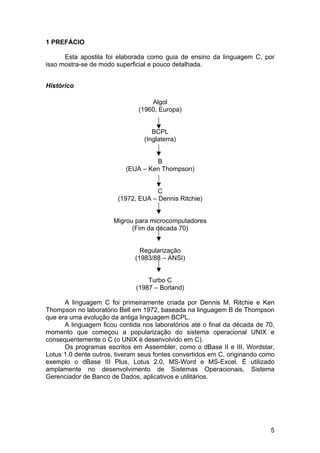 1 PREFÁCIO

      Esta apostila foi elaborada como guia de ensino da linguagem C, por
isso mostra-se de modo superficial e pouco detalhada.


Histórico

                                   Algol
                               (1960, Europa)


                                    BCPL
                                 (Inglaterra)


                                   B
                          (EUA – Ken Thompson)


                                     C
                        (1972, EUA – Dennis Ritchie)


                      Migrou para microcomputadores
                            (Fim da década 70)


                                Regularização
                              (1983/88 – ANSI)


                                  Turbo C
                              (1987 – Borland)

      A linguagem C foi primeiramente criada por Dennis M. Ritchie e Ken
Thompson no laboratório Bell em 1972, baseada na linguagem B de Thompson
que era uma evolução da antiga linguagem BCPL.
      A linguagem ficou contida nos laboratórios até o final da década de 70,
momento que começou a popularização do sistema operacional UNIX e
consequentemente o C (o UNIX é desenvolvido em C).
      Os programas escritos em Assembler, como o dBase II e III, Wordstar,
Lotus 1.0 dente outros, tiveram seus fontes convertidos em C, originando como
exemplo o dBase III Plus, Lotus 2.0, MS-Word e MS-Excel. É utilizado
amplamente no desenvolvimento de Sistemas Operacionais, Sistema
Gerenciador de Banco de Dados, aplicativos e utilitários.




                                                                           5
 