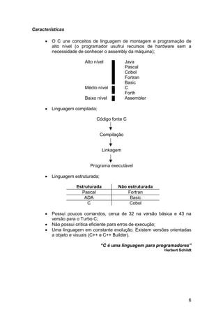 Características

      •   O C une conceitos de linguagem de montagem e programação de
          alto nível (o programador usufrui recursos de hardware sem a
          necessidade de conhecer o assembly da máquina);

                         Alto nível             Java
                                                Pascal
                                                Cobol
                                                Fortran
                                                Basic
                         Médio nível            C
                                                Forth
                         Baixo nível            Assembler

      •   Linguagem compilada;

                               Código fonte C


                                   Compilação


                                   Linkagem


                           Programa executável

      •   Linguagem estruturada;

                     Estruturada          Não estruturada
                       Pascal                 Fortran
                         ADA                   Basic
                          C                    Cobol

      •   Possui poucos comandos, cerca de 32 na versão básica e 43 na
          versão para o Turbo C;
      •   Não possui crítica eficiente para erros de execução;
      •   Uma linguagem em constante evolução. Existem versões orientadas
          a objeto e visuais (C++ e C++ Builder).

                                   “C é uma linguagem para programadores”
                                                             Herbert Schildt




                                                                          6
 
