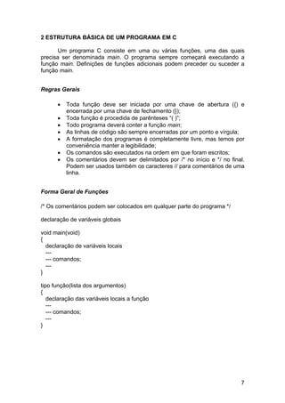 2 ESTRUTURA BÁSICA DE UM PROGRAMA EM C

       Um programa C consiste em uma ou várias funções, uma das quais
precisa ser denominada main. O programa sempre começará executando a
função main. Definições de funções adicionais podem preceder ou suceder a
função main.


Regras Gerais

      •   Toda função deve ser iniciada por uma chave de abertura ({) e
          encerrada por uma chave de fechamento (});
      •   Toda função é procedida de parênteses “( )”;
      •   Todo programa deverá conter a função main;
      •   As linhas de código são sempre encerradas por um ponto e vírgula;
      •   A formatação dos programas é completamente livre, mas temos por
          conveniência manter a legibilidade;
      •   Os comandos são executados na ordem em que foram escritos;
      •   Os comentários devem ser delimitados por /* no início e */ no final.
          Podem ser usados também os caracteres // para comentários de uma
          linha.


Forma Geral de Funções

/* Os comentários podem ser colocados em qualquer parte do programa */

declaração de variáveis globais

void main(void)
{
  declaração de variáveis locais
  ---
  --- comandos;
  ---
}

tipo função(lista dos argumentos)
{
   declaração das variáveis locais a função
   ---
   --- comandos;
   ---
}




                                                                            7
 