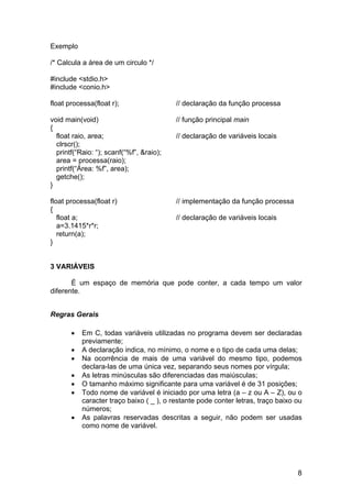 Exemplo

/* Calcula a área de um circulo */

#include <stdio.h>
#include <conio.h>

float processa(float r);                  // declaração da função processa

void main(void)                           // função principal main
{
  float raio, area;                       // declaração de variáveis locais
  clrscr();
  printf(“Raio: “); scanf(“%f”, &raio);
  area = processa(raio);
  printf(“Área: %f”, area);
  getche();
}

float processa(float r)                   // implementação da função processa
{
   float a;                               // declaração de variáveis locais
   a=3.1415*r*r;
   return(a);
}


3 VARIÁVEIS

       É um espaço de memória que pode conter, a cada tempo um valor
diferente.


Regras Gerais

       •   Em C, todas variáveis utilizadas no programa devem ser declaradas
           previamente;
       •   A declaração indica, no mínimo, o nome e o tipo de cada uma delas;
       •   Na ocorrência de mais de uma variável do mesmo tipo, podemos
           declara-las de uma única vez, separando seus nomes por vírgula;
       •   As letras minúsculas são diferenciadas das maiúsculas;
       •   O tamanho máximo significante para uma variável é de 31 posições;
       •   Todo nome de variável é iniciado por uma letra (a – z ou A – Z), ou o
           caracter traço baixo ( _ ), o restante pode conter letras, traço baixo ou
           números;
       •   As palavras reservadas descritas a seguir, não podem ser usadas
           como nome de variável.




                                                                                  8
 