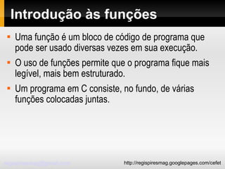 Introdução às funções Uma função é um bloco de código de programa que pode ser usado diversas vezes em sua execução.  O uso de funções permite que o programa fique mais legível, mais bem estruturado. Um programa em C consiste, no fundo, de várias funções colocadas juntas. 