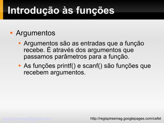 Introdução às funções Argumentos Argumentos são as entradas que a função recebe. É através dos argumentos que passamos parâmetros para a função. As funções printf() e scanf() são funções que recebem argumentos. 