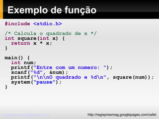 Exemplo de função #include   <stdio.h> /* Calcula o quadrado de x */ int  square( int  x) { return  x * x; } main() { int  num; printf( "Entre com um numero: " ); scanf( "%d" , &num); printf( "\n\nO quadrado e %d\n" , square(num)); system( "pause" ); } 