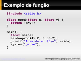 Exemplo de função #include   <stdio.h> float  prod( float  x,  float  y) { return  (x*y); } main() { float  saida; saida=prod(45.2, 0.0067); printf( "A saida e: %f\n" , saida); system( "pause" ); } 