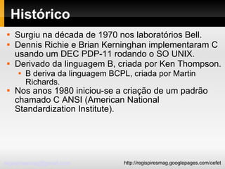 Histórico Surgiu na década de 1970 nos laboratórios Bell. Dennis Richie e Brian Kerninghan implementaram C usando um DEC PDP-11 rodando o SO UNIX. Derivado da linguagem B, criada por Ken Thompson. B deriva da linguagem BCPL, criada por Martin Richards. Nos anos 1980 iniciou-se a criação de um padrão chamado C ANSI (American National Standardization Institute). 