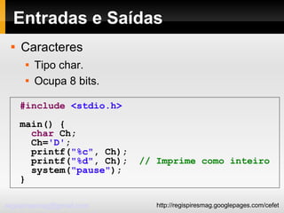 Entradas e Saídas Caracteres Tipo char. Ocupa 8 bits. #include   <stdio.h> main() { char  Ch; Ch= 'D' ; printf( "%c" , Ch); printf( "%d" , Ch);  // Imprime como inteiro system( "pause" ); } 