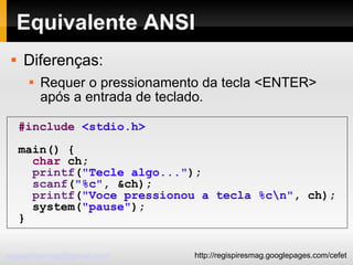 Equivalente ANSI Diferenças:  Requer o pressionamento da tecla <ENTER> após a entrada de teclado. #include   <stdio.h> main() { char  ch; printf ( "Tecle algo..." ); scanf ( "%c" , &ch); printf ( "Voce pressionou a tecla %c\n" , ch); system( "pause" ); } 