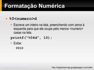 Formatação Numérica %0<numero>d Escreve um inteiro na tela, preenchendo com zeros à esquerda para que ele ocupe pelo menos <numero> casas na tela. printf("%04d", 10); Exibe: 0010 