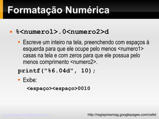 Formatação Numérica %<numero1>.0<numero2>d Escreve um inteiro na tela, preenchendo com espaços à esquerda para que ele ocupe pelo menos <numero1> casas na tela e com zeros para que ele possua pelo menos comprimento <numero2>. printf("%6.04d", 10); Exibe: <espaço><espaço>0010 