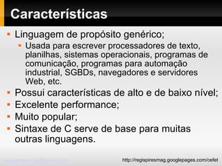 Características Linguagem de propósito genérico; Usada para escrever processadores de texto, planilhas, sistemas operacionais, programas de comunicação, programas para automação industrial, SGBDs, navegadores e servidores Web, etc. Possui características de alto e de baixo nível; Excelente performance; Muito popular; Sintaxe de C serve de base para muitas outras linguagens. 