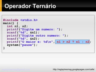 Operador Ternário #include   <stdio.h> main() { int  n1, n2; printf ( "Digite um numero: " ); scanf ( "%d" , &n1); printf ( "Digite outro numero: " ); scanf ( "%d" , &n2); printf ( "O maior e: %d\n" ,  n1 > n2 ? n1 : n2 ;  system( "pause" ); } 
