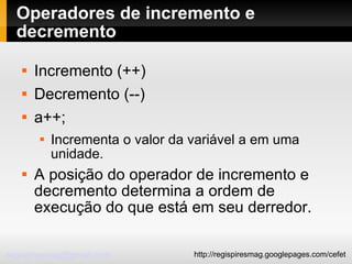 Operadores de incremento e decremento Incremento (++)‏ Decremento (--)‏ a++;  Incrementa o valor da variável a em uma unidade. A posição do operador de incremento e decremento determina a ordem de execução do que está em seu derredor. 