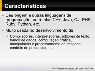 Características Deu origem a outras linguagens de programação, entre elas C++, Java, C#, PHP, Ruby, Python, etc. Muito usada no desenvolvimento de: Compiladores, interpretadores, editores de texto, banco de dados, computação gráfica, manipulação e processamento de imagens, controle de processos, … 