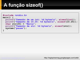 A função sizeof()‏ #include   <stdio.h> main() { printf ( "Tamanho de um int: %d bytes\n" ,  sizeof ( int )); printf ( "Tamanho de 10.25: %d bytes\n" ,  sizeof (10.25)); char  str[20] =  "Maria" ; printf ( "Tamanho de str: %d bytes\n" ,  sizeof (str)); system( "pause" ); } 