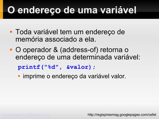 O endereço de uma variável Toda variável tem um endereço de memória associado a ela. O operador & (address-of) retorna o endereço de uma determinada variável: printf("%d", &valor); imprime o endereço da variável valor. 