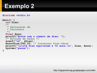 Exemplo 2 #include   <stdio.h> main() { int  Dias; /* * Declaracao de * Variaveis */ float  Anos; printf( "Entre com o numero de dias: " ); /* Entrada de Dados */ scanf( "%d" , &Dias); Anos=Dias/365.25;  // Conversao Dias->Anos printf( "\n\n%d dias equivalem a %f anos.\n" , Dias, Anos); system( "pause" ); } 