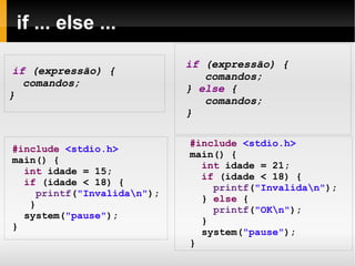 if ... else ... if  (expressão) { comandos; }  else   { comandos; } #include   <stdio.h> main () { int  idade = 15; if  (idade < 18) { printf ( "Invalida\n" ); } system( "pause" ); } #include   <stdio.h> main() { int  idade = 21; if  (idade < 18) { printf ( "Invalida\n" ); }  else  { printf ( "OK\n" ); } system( "pause" ); } 