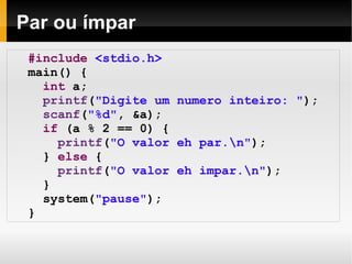 Par ou ímpar #include   <stdio.h> main() { int  a; printf ( "Digite um numero inteiro: " ); scanf ( "%d" , &a); if  (a % 2 == 0) { printf ( "O valor eh par.\n" ); }  else  { printf ( "O valor eh impar.\n" ); } system( "pause" ); } 