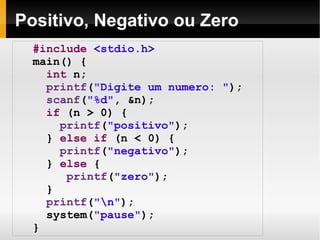 Positivo, Negativo ou Zero #include   <stdio.h> main() { int  n; printf ( "Digite um numero: " ); scanf ( "%d" , &n); if  (n > 0) { printf ( "positivo" ); }  else   if  (n < 0) { printf ( "negativo" ); }  else  { printf ( "zero" ); } printf ( "\n" ); system( "pause" );  } 