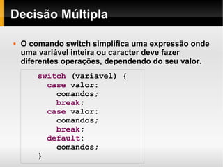 Decisão Múltipla O comando switch simplifica uma expressão onde uma variável inteira ou caracter deve fazer diferentes operações, dependendo do seu valor. switch  (variavel) { case  valor: comandos; break ; case  valor: comandos; break ; default :  comandos; } 