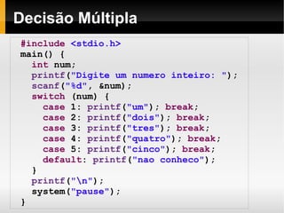 Decisão Múltipla #include   <stdio.h> main() { int  num; printf ( "Digite um numero inteiro: " ); scanf ( "%d" , &num); switch  (num) { case  1:  printf ( "um" );  break ; case  2:  printf ( "dois" );  break ; case  3:  printf ( "tres" );  break ; case  4:  printf ( "quatro" );  break ; case  5:  printf ( "cinco" );  break ; default :  printf ( "nao conheco" ); } printf ( "\n" );  system( "pause" );  } 