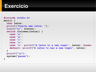 Exercício #include   <stdio.h> main() { char  letra; printf ( "Digite uma letra: " ); scanf ( "%c" , &letra); switch  (tolower(letra)) { case   'a' :  case   'e' :  case   'i' :  case   'o' :  case   'u' :  printf ( "A letra %c e uma vogal" , letra);  break ; default :  printf ( "A letra %c nao e uma vogal" , letra); } printf ( "\n" ); system( "pause" );  } 