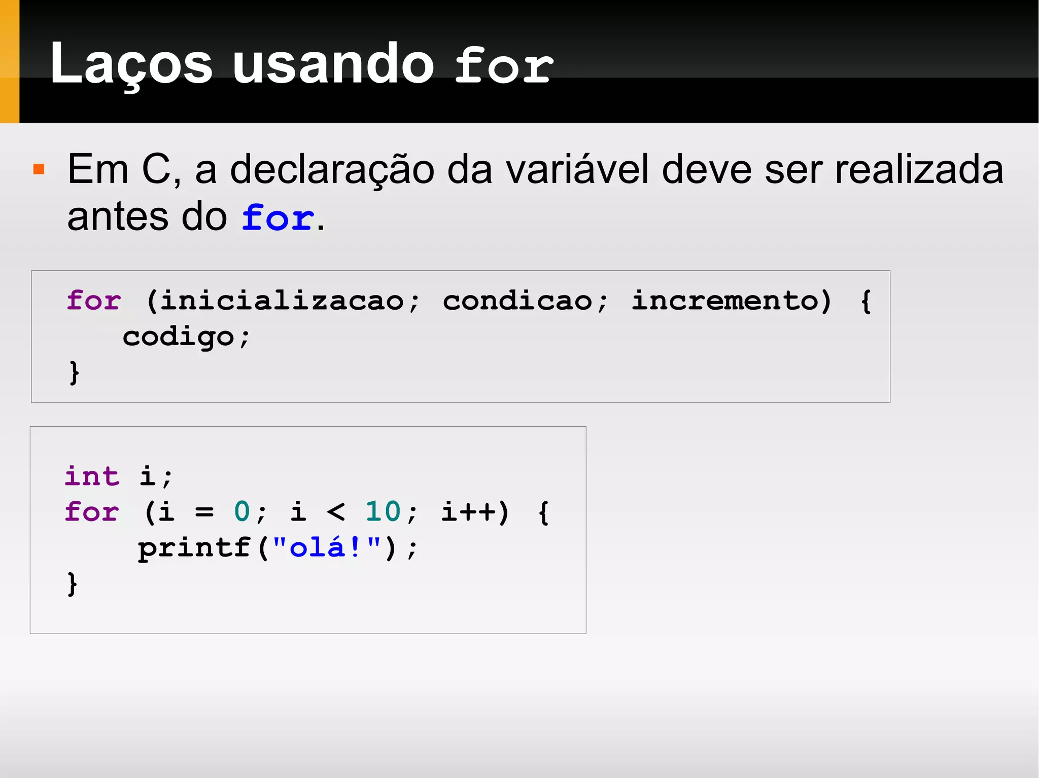 Laços usando  for for   ( inicializacao ;   condicao ;   incremento )   { codigo ; } int   i;   for   ( i   =   0 ;   i   <   10 ;   i++ )   { printf ( " olá !" ); } Em C, a declaração da variável deve ser realizada antes do  for . 
