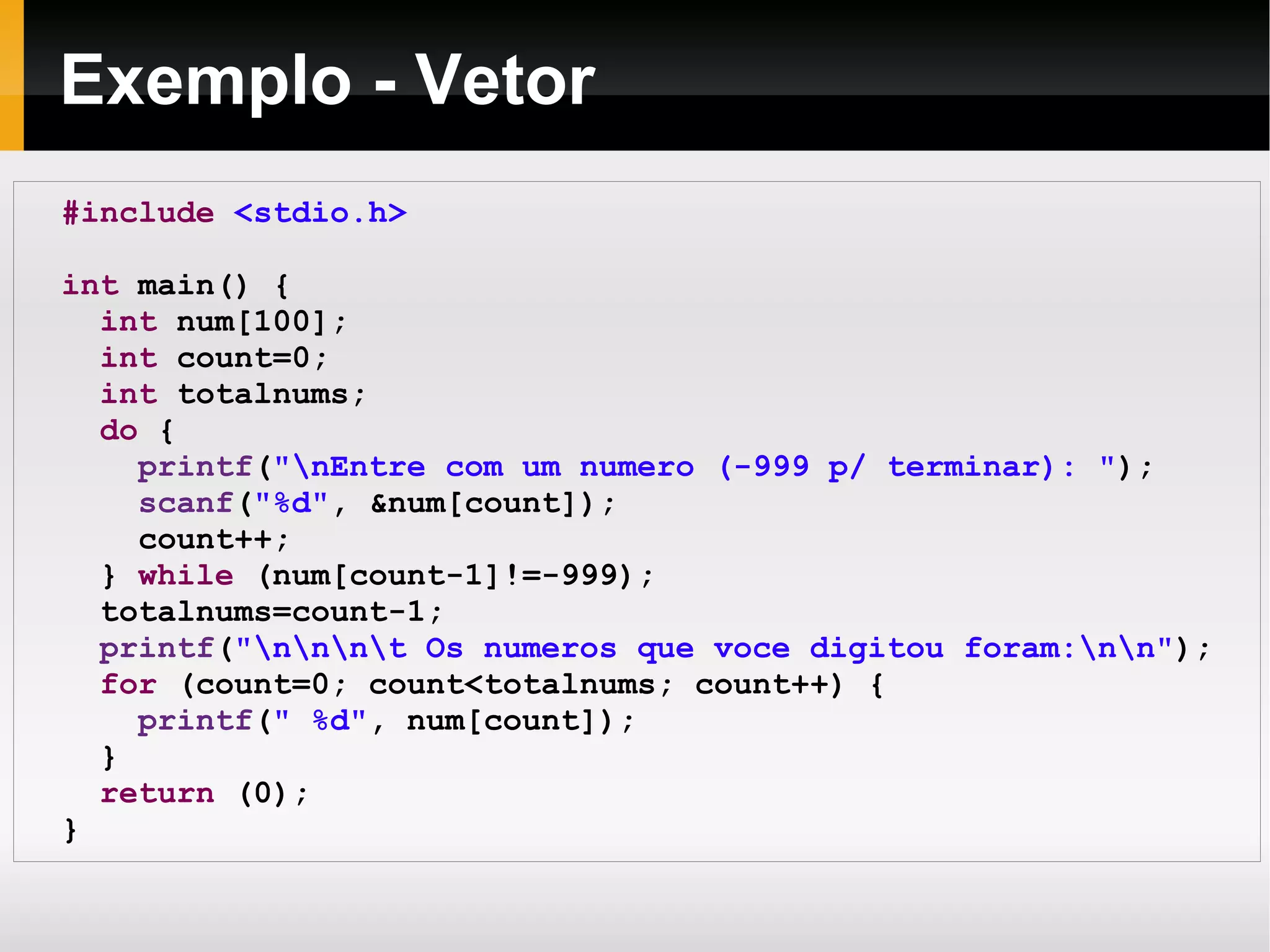 Exemplo - Vetor #include   <stdio.h> int  main() { int  num[100]; int  count=0; int  totalnums; do  { printf ( "\nEntre com um numero (-999 p/ terminar): " ); scanf ( "%d" , &num[count]); count++; }  while  (num[count-1]!=-999); totalnums=count-1; printf ( "\n\n\n\t Os numeros que voce digitou foram:\n\n" ); for  (count=0; count<totalnums; count++) { printf ( " %d" , num[count]); } return  (0); } 