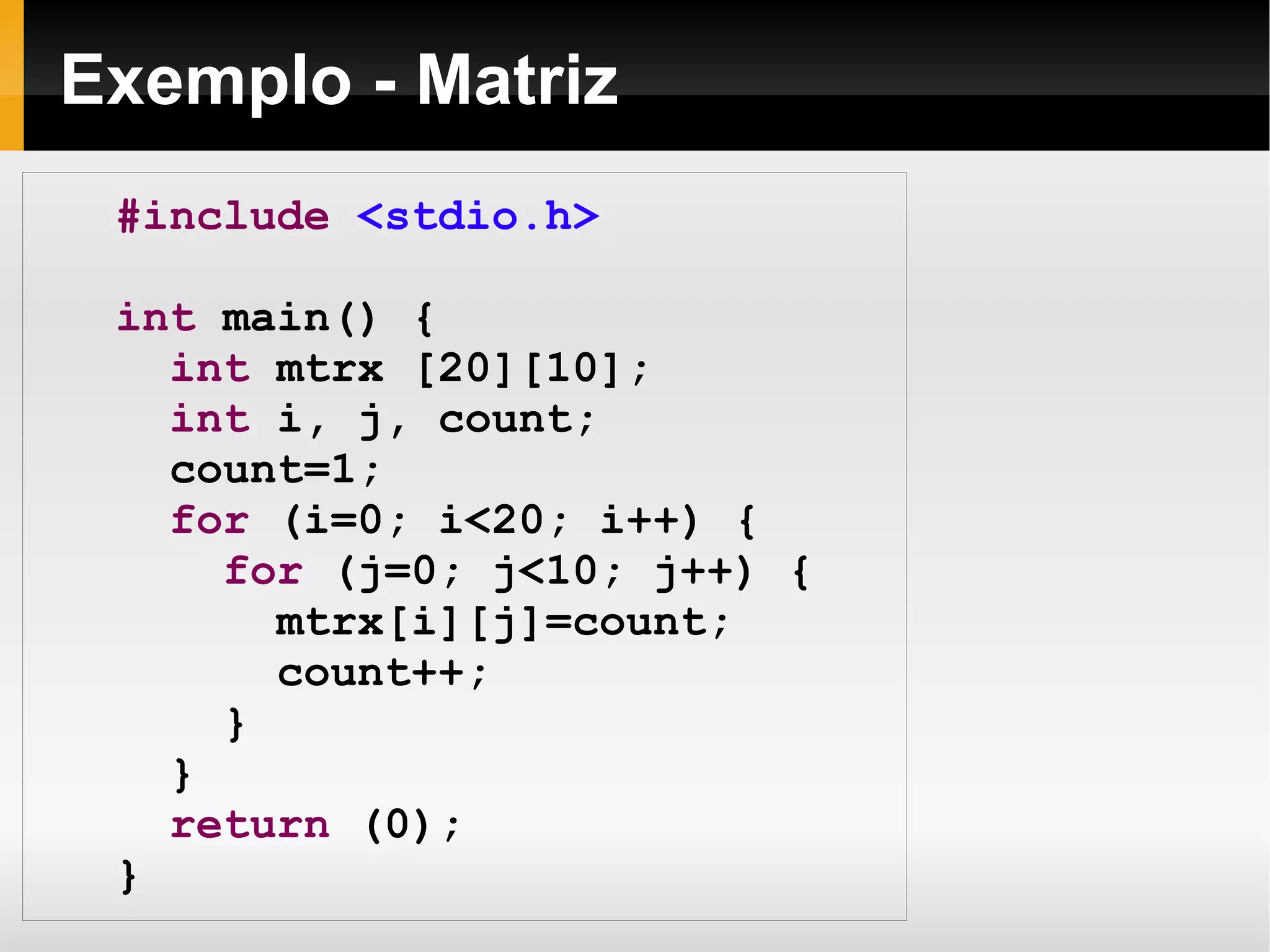 Exemplo - Matriz #include   <stdio.h> int  main() { int  mtrx [20][10]; int  i, j, count; count=1; for  (i=0; i<20; i++) { for  (j=0; j<10; j++) { mtrx[i][j]=count; count++; } } return  (0); } 