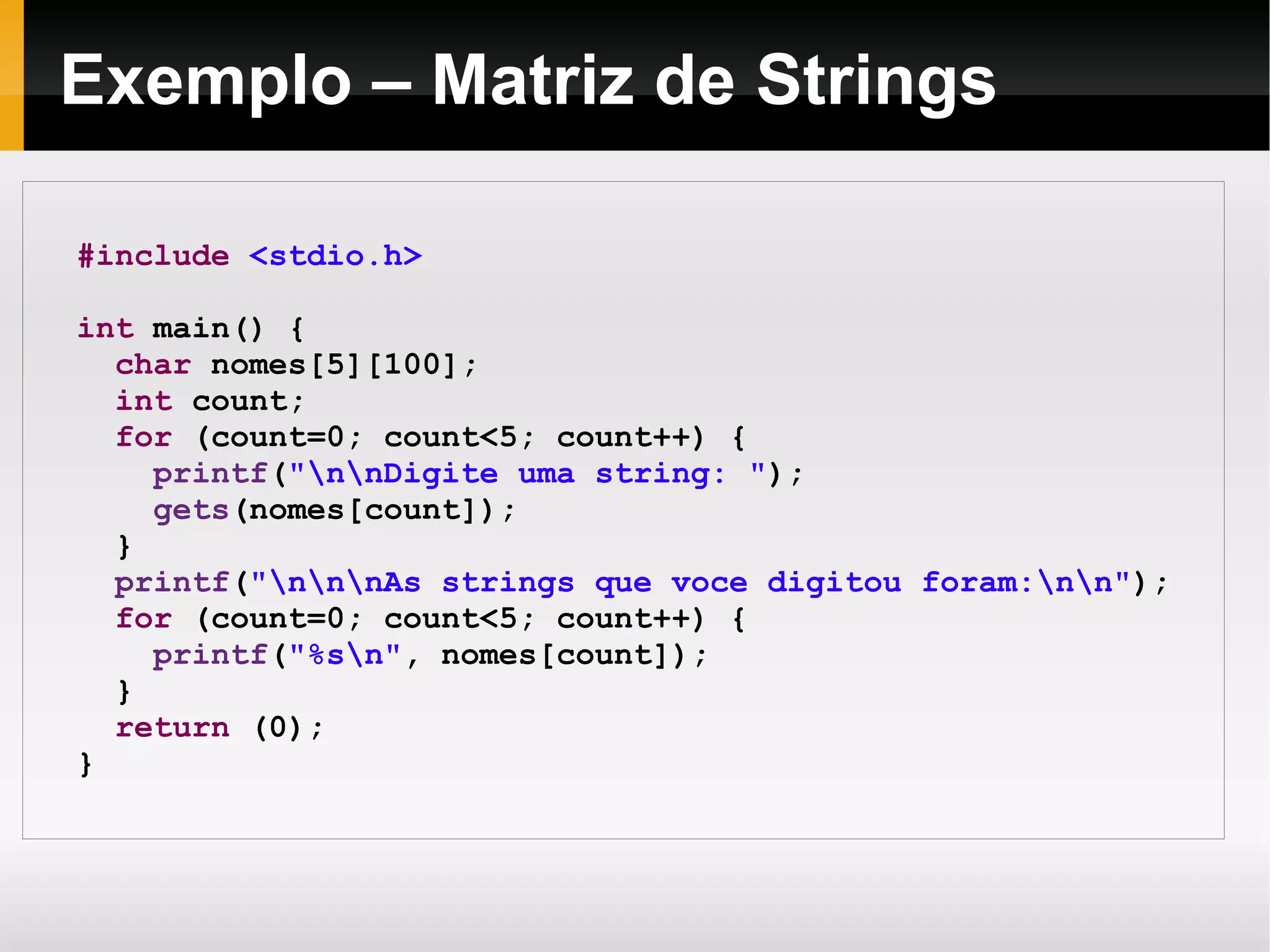 Exemplo – Matriz de Strings #include   <stdio.h> int  main() { char  nomes[5][100]; int  count; for  (count=0; count<5; count++) { printf ( "\n\nDigite uma string: " ); gets (nomes[count]); } printf ( "\n\n\nAs strings que voce digitou foram:\n\n" ); for  (count=0; count<5; count++) { printf ( "%s\n" , nomes[count]); } return  (0); } 