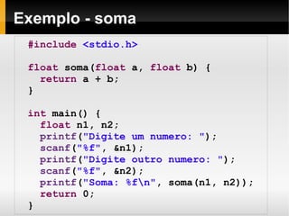 Exemplo - soma #include   <stdio.h> float  soma( float  a,  float  b) { return  a + b; } int  main() { float  n1, n2; printf ( "Digite um numero: " ); scanf ( "%f" , &n1); printf ( "Digite outro numero: " ); scanf ( "%f" , &n2); printf ( "Soma: %f\n" , soma(n1, n2)); return  0; } 