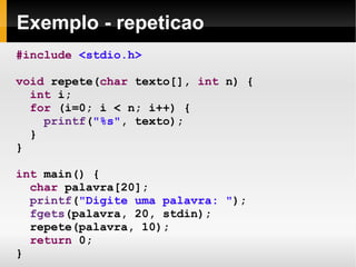 Exemplo - repeticao #include   <stdio.h> void  repete( char  texto[],  int  n) { int  i; for  (i=0; i < n; i++) { printf ( "%s" , texto);  }  } int  main() { char  palavra[20]; printf ( "Digite uma palavra: " ); fgets (palavra, 20, stdin); repete(palavra, 10); return  0; } 
