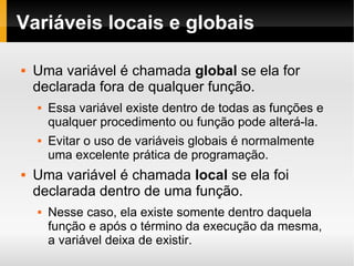 Variáveis locais e globais Uma variável é chamada  global  se ela for declarada fora de qualquer função. Essa variável existe dentro de todas as funções e qualquer procedimento ou função pode alterá-la. Evitar o uso de variáveis globais é normalmente uma excelente prática de programação. Uma variável é chamada  local  se ela foi declarada dentro de uma função. Nesse caso, ela existe somente dentro daquela função e após o término da execução da mesma,  a variável deixa de existir. 