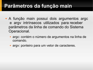 Parâmetros da função main A  função  main  possui  dois  argumentos  argc  e  argv  intrínsecos  utilizados  para receber parâmetros da linha de comando do Sistema Operacional.  argc: contém o número de argumentos na linha de comando.  argv: ponteiro para um vetor de caracteres.  