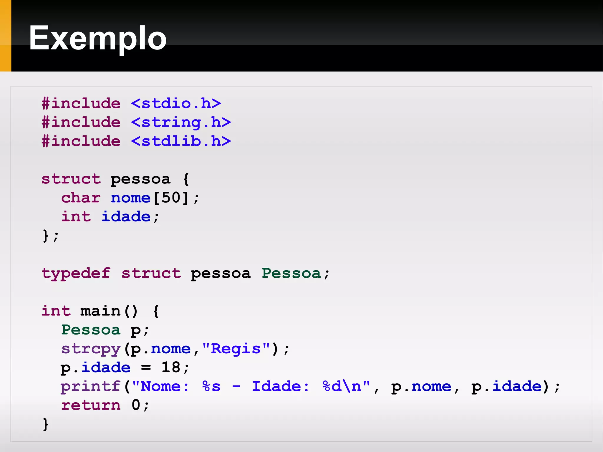 Exemplo #include   <stdio.h> #include   <string.h> #include   <stdlib.h> struct  pessoa { char   nome [50]; int   idade ; }; typedef   struct  pessoa  Pessoa ; int  main() { Pessoa  p; strcpy (p. nome , "Regis" ); p. idade  = 18; printf ( "Nome: %s - Idade: %d\n" , p. nome , p. idade ); return  0; } 
