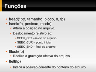 Funções fread(*ptr, tamanho_bloco, n, fp) fseek(fp, posicao, modo) Altera a posição no arquivo. Deslocamento relativo ao: SEEK_SET – início do arquivo SEEK_CUR – ponto inicial SEEK_END – final do arquivo fflush(fp)  Realiza a gravação efetiva do arquivo ftell(fp)  Indica a posição corrente do ponteiro do arquivo. 