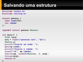 Salvando uma estrutura #include   <stdio.h> #include   <string.h> struct  pessoa { char   nome [50]; int   idade ; }; typedef   struct  pessoa  Pessoa ; int  main() { FILE  *arq; arq =  fopen ( "pessoas.txt" ,  "ab" ); Pessoa  p; printf ( "Digite um nome: " ); gets (p. nome ); printf ( "Digite a idade: " ); scanf ( "%d" , &p. idade ); fwrite (&p,  sizeof ( Pessoa ), 1, arq); fclose (arq); return  0; } 