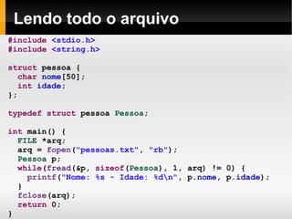 Lendo todo o arquivo #include   <stdio.h> #include   <string.h> struct  pessoa { char   nome [50]; int   idade ; }; typedef   struct  pessoa  Pessoa ; int  main() { FILE  *arq; arq =  fopen ( "pessoas.txt" ,  "rb" ); Pessoa  p; while ( fread (&p,  sizeof ( Pessoa ), 1, arq) != 0) { printf ( "Nome: %s - Idade: %d\n" , p. nome , p. idade ); } fclose (arq); return  0; } 