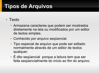 Tipos de Arquivos Texto Armazena caracteres que podem ser mostrados diretamente na tela ou modificados por um editor de textos simples. Conhecido por arquivo seqüencial. Tipo especial de arquivo que pode ser editado normalmente através de um editor de textos qualquer. É dito seqüencial  porque a leitura tem que ser  feita seqüencialmente do início ao fim do arquivo. 