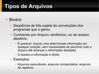 Tipos de Arquivos Binário Seqüência de bits sujeita às convenções dos programas que o gerou. Conhecido por Arquivo randômico, ou de acesso aleatório. É possível  buscar uma determinada informação em qualquer posição, sem necessidade de percorrer todo o arquivo até alcançar a informação desejada. O acesso a informação é direto. Exemplos: Arquivos executáveis, arquivos compactados, arquivos de registros. 