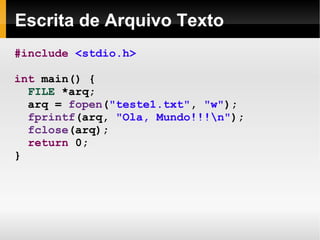 Escrita de Arquivo Texto #include   <stdio.h> int  main() { FILE  *arq; arq =  fopen ( "teste1.txt" ,  "w" ); fprintf (arq,  "Ola, Mundo!!!\n" ); fclose (arq); return  0; } 