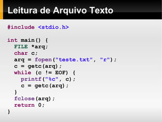 Leitura de Arquivo Texto #include   <stdio.h> int  main() { FILE  *arq; char  c; arq =  fopen ( "teste.txt" ,  "r" ); c = getc(arq); while  (c != EOF) { printf ( "%c" , c); c = getc(arq); } fclose (arq); return  0; } 