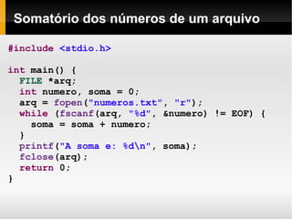 Somatório dos números de um arquivo #include   <stdio.h> int  main() { FILE  *arq; int  numero, soma = 0; arq =  fopen ( "numeros.txt" ,  "r" ); while  ( fscanf (arq,  "%d" , &numero) != EOF) { soma = soma + numero; } printf ( "A soma e: %d\n" , soma);  fclose (arq); return  0; } 