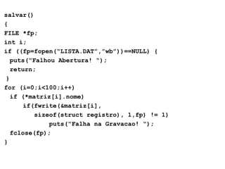 salvar()
{
FILE *fp;
int i;
if ((fp=fopen(“LISTA.DAT”,”wb”))==NULL) {
puts(“Falhou Abertura! “);
return;
}
for (i=0;i<100;i++)
if (*matriz[i].nome)
if(fwrite(&matriz[i],
sizeof(struct registro), 1,fp) != 1)
puts(“Falha na Gravacao! “);
fclose(fp);
}
 
