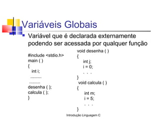 Introdução Linguagem C
Variáveis Globais
 Variável que é declarada externamente
podendo ser acessada por qualquer função
#include <stdio.h>
main ( )
{
int i;
.........
.........
desenha ( );
calcula ( );
}
void desenha ( )
{
int j;
i = 0;
. . .
}
void calcula ( )
{
int m;
i = 5;
. . .
}
 