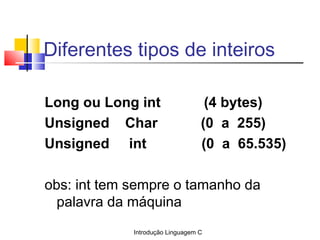 Introdução Linguagem C
Diferentes tipos de inteiros
 
Long ou Long int (4 bytes)
Unsigned Char (0 a 255)
Unsigned int (0 a...