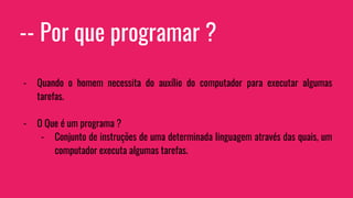 -- Por que programar ?
- Quando o homem necessita do auxílio do computador para executar algumas
tarefas.
- O Que é um programa ?
- Conjunto de instruções de uma determinada linguagem através das quais, um
computador executa algumas tarefas.
 